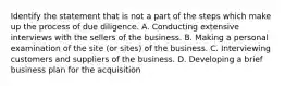 Identify the statement that is not a part of the steps which make up the process of due diligence. A. Conducting extensive interviews with the sellers of the business. B. Making a personal examination of the site (or sites) of the business. C. Interviewing customers and suppliers of the business. D. Developing a brief business plan for the acquisition