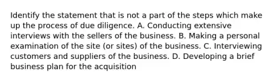 Identify the statement that is not a part of the steps which make up the process of due diligence. A. Conducting extensive interviews with the sellers of the business. B. Making a personal examination of the site (or sites) of the business. C. Interviewing customers and suppliers of the business. D. Developing a brief business plan for the acquisition