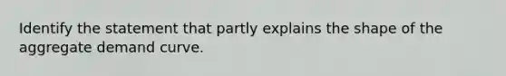 Identify the statement that partly explains the shape of the aggregate demand curve.