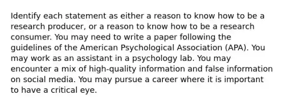 Identify each statement as either a reason to know how to be a research producer, or a reason to know how to be a research consumer. You may need to write a paper following the guidelines of the American Psychological Association (APA). You may work as an assistant in a psychology lab. You may encounter a mix of high-quality information and false information on social media. You may pursue a career where it is important to have a critical eye.