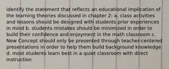 identify the statement that reflects an educational implication of the learning theories discussed in chapter 2: a. class activities and lessons should be designed with students prior experiences in mind b. students mistakes should be minimized in order to build their confidence and enjoyment in the math classroom c. New Concept should only be presented through teacher-centered presentations in order to help them build background knowledge d. most students learn best in a quiet classroom with direct instruction