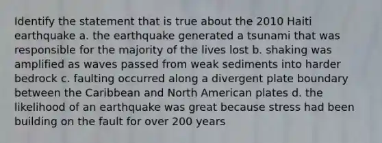 Identify the statement that is true about the 2010 Haiti earthquake a. the earthquake generated a tsunami that was responsible for the majority of the lives lost b. shaking was amplified as waves passed from weak sediments into harder bedrock c. faulting occurred along a divergent plate boundary between the Caribbean and North American plates d. the likelihood of an earthquake was great because stress had been building on the fault for over 200 years