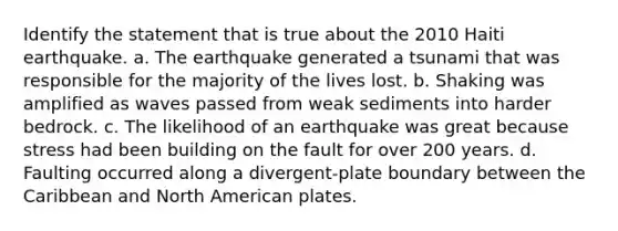 Identify the statement that is true about the 2010 Haiti earthquake. a. The earthquake generated a tsunami that was responsible for the majority of the lives lost. b. Shaking was amplified as waves passed from weak sediments into harder bedrock. c. The likelihood of an earthquake was great because stress had been building on the fault for over 200 years. d. Faulting occurred along a divergent-plate boundary between the Caribbean and North American plates.