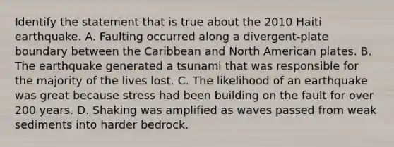 Identify the statement that is true about the 2010 Haiti earthquake. A. Faulting occurred along a divergent-plate boundary between the Caribbean and North American plates. B. The earthquake generated a tsunami that was responsible for the majority of the lives lost. C. The likelihood of an earthquake was great because stress had been building on the fault for over 200 years. D. Shaking was amplified as waves passed from weak sediments into harder bedrock.