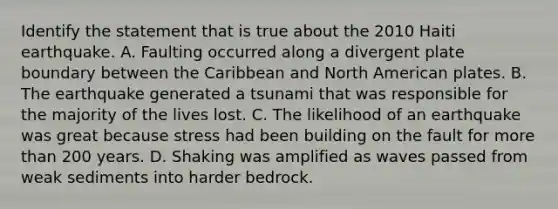 Identify the statement that is true about the 2010 Haiti earthquake. A. Faulting occurred along a divergent plate boundary between the Caribbean and North American plates. B. The earthquake generated a tsunami that was responsible for the majority of the lives lost. C. The likelihood of an earthquake was great because stress had been building on the fault for more than 200 years. D. Shaking was amplified as waves passed from weak sediments into harder bedrock.