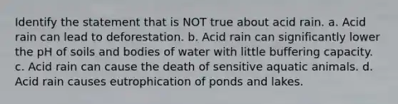 Identify the statement that is NOT true about acid rain. a. Acid rain can lead to deforestation. b. Acid rain can significantly lower the pH of soils and bodies of water with little buffering capacity. c. Acid rain can cause the death of sensitive aquatic animals. d. Acid rain causes eutrophication of ponds and lakes.