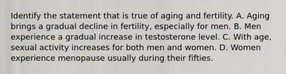 Identify the statement that is true of aging and fertility. A. Aging brings a gradual decline in fertility, especially for men. B. Men experience a gradual increase in testosterone level. C. With age, sexual activity increases for both men and women. D. Women experience menopause usually during their fifties.