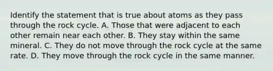 Identify the statement that is true about atoms as they pass through <a href='https://www.questionai.com/knowledge/kk3gh7AQwj-the-rock-cycle' class='anchor-knowledge'>the rock cycle</a>. A. Those that were adjacent to each other remain near each other. B. They stay within the same mineral. C. They do not move through the rock cycle at the same rate. D. They move through the rock cycle in the same manner.