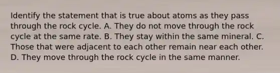 Identify the statement that is true about atoms as they pass through the rock cycle. A. They do not move through the rock cycle at the same rate. B. They stay within the same mineral. C. Those that were adjacent to each other remain near each other. D. They move through the rock cycle in the same manner.