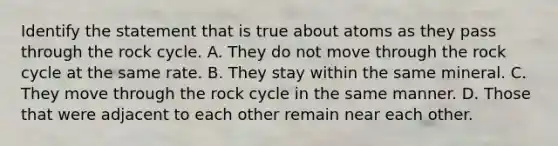 Identify the statement that is true about atoms as they pass through the rock cycle. A. They do not move through the rock cycle at the same rate. B. They stay within the same mineral. C. They move through the rock cycle in the same manner. D. Those that were adjacent to each other remain near each other.