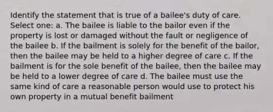 Identify the statement that is true of a bailee's duty of care. Select one: a. The bailee is liable to the bailor even if the property is lost or damaged without the fault or negligence of the bailee b. If the bailment is solely for the benefit of the bailor, then the bailee may be held to a higher degree of care c. If the bailment is for the sole benefit of the bailee, then the bailee may be held to a lower degree of care d. The bailee must use the same kind of care a reasonable person would use to protect his own property in a mutual benefit bailment