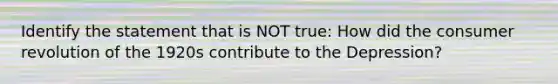 Identify the statement that is NOT true: How did the consumer revolution of the 1920s contribute to the Depression?