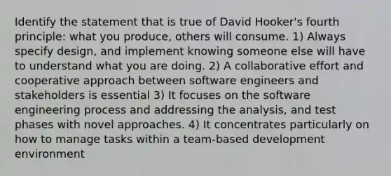 Identify the statement that is true of David Hooker's fourth principle: what you produce, others will consume. 1) Always specify design, and implement knowing someone else will have to understand what you are doing. 2) A collaborative effort and cooperative approach between software engineers and stakeholders is essential 3) It focuses on the software engineering process and addressing the analysis, and test phases with novel approaches. 4) It concentrates particularly on how to manage tasks within a team-based development environment