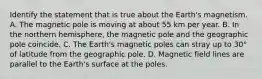 Identify the statement that is true about the Earth's magnetism. A. The magnetic pole is moving at about 55 km per year. B. In the northern hemisphere, the magnetic pole and the geographic pole coincide. C. The Earth's magnetic poles can stray up to 30° of latitude from the geographic pole. D. Magnetic field lines are parallel to the Earth's surface at the poles.