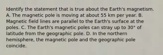 Identify the statement that is true about the Earth's magnetism. A. The magnetic pole is moving at about 55 km per year. B. Magnetic field lines are parallel to the Earth's surface at the poles. C. The Earth's magnetic poles can stray up to 30° of latitude from the geographic pole. D. In the northern hemisphere, the magnetic pole and the geographic pole coincide.