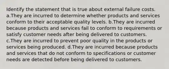 Identify the statement that is true about external failure costs. a.They are incurred to determine whether products and services conform to their acceptable quality levels. b.They are incurred because products and services fail to conform to requirements or satisfy customer needs after being delivered to customers. c.They are incurred to prevent poor quality in the products or services being produced. d.They are incurred because products and services that do not conform to specifications or customer needs are detected before being delivered to customers.