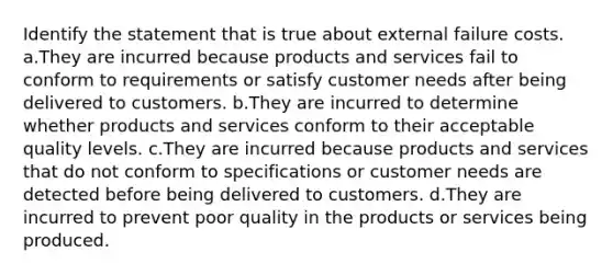 Identify the statement that is true about external failure costs. a.They are incurred because products and services fail to conform to requirements or satisfy customer needs after being delivered to customers. b.They are incurred to determine whether products and services conform to their acceptable quality levels. c.They are incurred because products and services that do not conform to specifications or customer needs are detected before being delivered to customers. d.They are incurred to prevent poor quality in the products or services being produced.