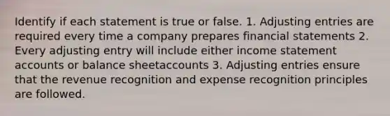 Identify if each statement is true or false. 1. <a href='https://www.questionai.com/knowledge/kGxhM5fzgy-adjusting-entries' class='anchor-knowledge'>adjusting entries</a> are required every time a company prepares financial statements 2. Every adjusting entry will include either income statemen<a href='https://www.questionai.com/knowledge/k7x83BRk9p-t-accounts' class='anchor-knowledge'>t accounts</a> or balance sheetaccounts 3. Adjusting entries ensure that the revenue recognition and expense recognition principles are followed.