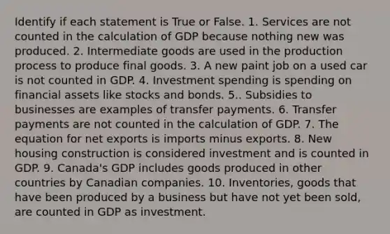 Identify if each statement is True or False. 1. Services are not counted in the calculation of GDP because nothing new was produced. 2. Intermediate goods are used in the production process to produce final goods. 3. A new paint job on a used car is not counted in GDP. 4. Investment spending is spending on financial assets like stocks and bonds. 5.. Subsidies to businesses are examples of transfer payments. 6. Transfer payments are not counted in the calculation of GDP. 7. The equation for net exports is imports minus exports. 8. New housing construction is considered investment and is counted in GDP. 9. Canada's GDP includes goods produced in other countries by Canadian companies. 10. Inventories, goods that have been produced by a business but have not yet been sold, are counted in GDP as investment.