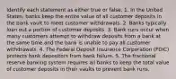 Identify each statement as either true or false. 1. In the United States, banks keep the entire value of all customer deposits in the bank vault to meet customer withdrawals. 2. Banks typically loan out a portion of customer deposits. 3. Bank runs occur when many customers attempt to withdraw deposits from a bank at the same time and the bank is unable to pay all customer withdrawals. 4. The Federal Deposit Insurance Corporation (FDIC) protects bank depositors from bank failure. 5. The fractional reserve banking system requires all banks to keep the total value of customer deposits in their vaults to prevent bank runs.