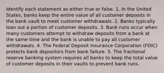 Identify each statement as either true or false. 1. In the United States, banks keep the entire value of all customer deposits in the bank vault to meet customer withdrawals. 2. Banks typically loan out a portion of customer deposits. 3. Bank runs occur when many customers attempt to withdraw deposits from a bank at the same time and the bank is unable to pay all customer withdrawals. 4. The Federal Deposit Insurance Corporation (FDIC) protects bank depositors from bank failure. 5. The fractional reserve banking system requires all banks to keep the total value of customer deposits in their vaults to prevent bank runs.