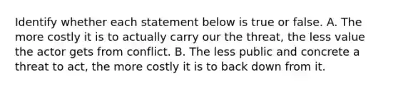 Identify whether each statement below is true or false. A. The more costly it is to actually carry our the threat, the less value the actor gets from conflict. B. The less public and concrete a threat to act, the more costly it is to back down from it.