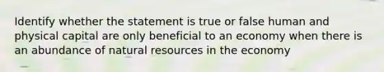 Identify whether the statement is true or false human and physical capital are only beneficial to an economy when there is an abundance of natural resources in the economy