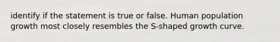 identify if the statement is true or false. Human population growth most closely resembles the S-shaped growth curve.