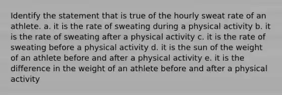 Identify the statement that is true of the hourly sweat rate of an athlete. a. it is the rate of sweating during a physical activity b. it is the rate of sweating after a physical activity c. it is the rate of sweating before a physical activity d. it is the sun of the weight of an athlete before and after a physical activity e. it is the difference in the weight of an athlete before and after a physical activity