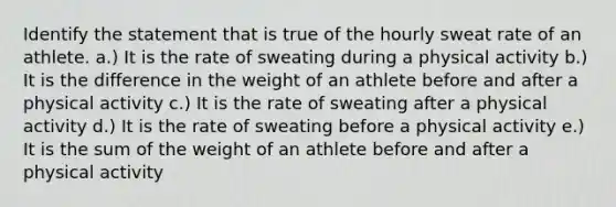 Identify the statement that is true of the hourly sweat rate of an athlete. a.) It is the rate of sweating during a physical activity b.) It is the difference in the weight of an athlete before and after a physical activity c.) It is the rate of sweating after a physical activity d.) It is the rate of sweating before a physical activity e.) It is the sum of the weight of an athlete before and after a physical activity