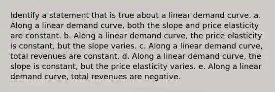 Identify a statement that is true about a linear demand curve. a. Along a linear demand curve, both the slope and price elasticity are constant. b. Along a linear demand curve, the price elasticity is constant, but the slope varies. c. Along a linear demand curve, total revenues are constant. d. Along a linear demand curve, the slope is constant, but the price elasticity varies. e. Along a linear demand curve, total revenues are negative.