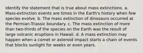 Identify the statement that is true about mass extinctions. a. Mass-extinction events are times in the Earth's history when few species evolve. b. The mass extinction of dinosaurs occurred at the Permian-Triassic boundary. c. The mass extinction of more than two-thirds of the species on the Earth was the result of large volcanic eruptions in Hawaii. d. A mass extinction may happen when a comet or asteroid impact starts a chain of events that blocks sunlight for weeks or even years.