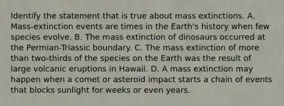 Identify the statement that is true about mass extinctions. A. Mass-extinction events are times in the Earth's history when few species evolve. B. The mass extinction of dinosaurs occurred at the Permian-Triassic boundary. C. The mass extinction of more than two-thirds of the species on the Earth was the result of large volcanic eruptions in Hawaii. D. A mass extinction may happen when a comet or asteroid impact starts a chain of events that blocks sunlight for weeks or even years.