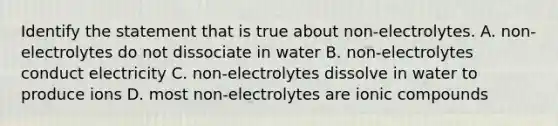 Identify the statement that is true about non-electrolytes. A. non-electrolytes do not dissociate in water B. non-electrolytes conduct electricity C. non-electrolytes dissolve in water to produce ions D. most non-electrolytes are ionic compounds