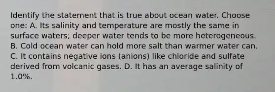 Identify the statement that is true about ocean water. Choose one: A. Its salinity and temperature are mostly the same in surface waters; deeper water tends to be more heterogeneous. B. Cold ocean water can hold more salt than warmer water can. C. It contains negative ions (anions) like chloride and sulfate derived from volcanic gases. D. It has an average salinity of 1.0%.