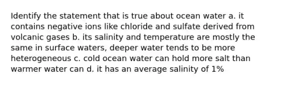 Identify the statement that is true about ocean water a. it contains negative ions like chloride and sulfate derived from volcanic gases b. its salinity and temperature are mostly the same in surface waters, deeper water tends to be more heterogeneous c. cold ocean water can hold more salt than warmer water can d. it has an average salinity of 1%