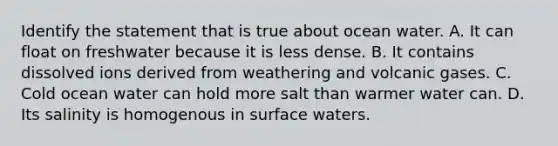 Identify the statement that is true about ocean water. A. It can float on freshwater because it is less dense. B. It contains dissolved ions derived from weathering and volcanic gases. C. Cold ocean water can hold more salt than warmer water can. D. Its salinity is homogenous in surface waters.