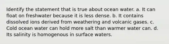 Identify the statement that is true about ocean water. a. It can float on freshwater because it is less dense. b. It contains dissolved ions derived from weathering and volcanic gases. c. Cold ocean water can hold more salt than warmer water can. d. Its salinity is homogenous in surface waters.