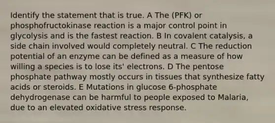 Identify the statement that is true. A The (PFK) or phosphofructokinase reaction is a major control point in glycolysis and is the fastest reaction. B In covalent catalysis, a side chain involved would completely neutral. C The reduction potential of an enzyme can be defined as a measure of how willing a species is to lose its' electrons. D The pentose phosphate pathway mostly occurs in tissues that synthesize fatty acids or steroids. E Mutations in glucose 6-phosphate dehydrogenase can be harmful to people exposed to Malaria, due to an elevated oxidative stress response.