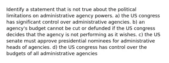 Identify a statement that is not true about the political limitations on administrative agency powers. a) the US congress has significant control over administrative agencies. b) an agency's budget cannot be cut or defunded if the US congress decides that the agency is not performing as it wishes. c) the US senate must approve presidential nominees for administrative heads of agencies. d) the US congress has control over the budgets of all administrative agencies