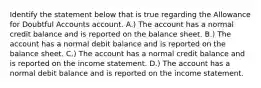 Identify the statement below that is true regarding the Allowance for Doubtful Accounts account. A.) The account has a normal credit balance and is reported on the balance sheet. B.) The account has a normal debit balance and is reported on the balance sheet. C.) The account has a normal credit balance and is reported on the income statement. D.) The account has a normal debit balance and is reported on the income statement.