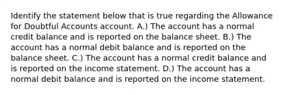 Identify the statement below that is true regarding the Allowance for Doubtful Accounts account. A.) The account has a normal credit balance and is reported on the balance sheet. B.) The account has a normal debit balance and is reported on the balance sheet. C.) The account has a normal credit balance and is reported on the <a href='https://www.questionai.com/knowledge/kCPMsnOwdm-income-statement' class='anchor-knowledge'>income statement</a>. D.) The account has a normal debit balance and is reported on the income statement.