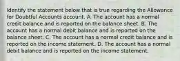 Identify the statement below that is true regarding the Allowance for Doubtful Accounts account. A. The account has a normal credit balance and is reported on the balance sheet. B. The account has a normal debit balance and is reported on the balance sheet. C. The account has a normal credit balance and is reported on the income statement. D. The account has a normal debit balance and is reported on the income statement.