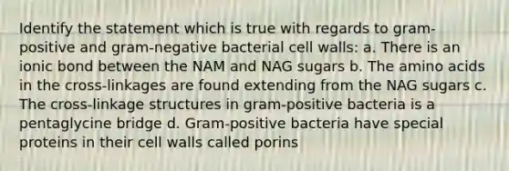 Identify the statement which is true with regards to gram-positive and gram-negative bacterial cell walls: a. There is an ionic bond between the NAM and NAG sugars b. The amino acids in the cross-linkages are found extending from the NAG sugars c. The cross-linkage structures in gram-positive bacteria is a pentaglycine bridge d. Gram-positive bacteria have special proteins in their cell walls called porins