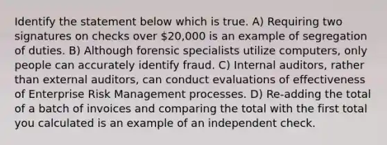 Identify the statement below which is true. A) Requiring two signatures on checks over 20,000 is an example of segregation of duties. B) Although forensic specialists utilize computers, only people can accurately identify fraud. C) Internal auditors, rather than external auditors, can conduct evaluations of effectiveness of Enterprise Risk Management processes. D) Re-adding the total of a batch of invoices and comparing the total with the first total you calculated is an example of an independent check.