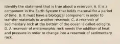 Identify the statement that is true about a reservoir. A. It is a component in the Earth System that holds material for a period of time. B. It must have a biological component in order to transfer materials to another reservoir. C. A reservoir of sedimentary rock at the bottom of the ocean is called eclogite. D. A reservoir of metamorphic rock needs the addition of heat and pressure in order to change into a reservoir of sedimentary rock.