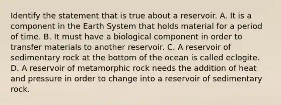 Identify the statement that is true about a reservoir. A. It is a component in the Earth System that holds material for a period of time. B. It must have a biological component in order to transfer materials to another reservoir. C. A reservoir of sedimentary rock at the bottom of the ocean is called eclogite. D. A reservoir of metamorphic rock needs the addition of heat and pressure in order to change into a reservoir of sedimentary rock.