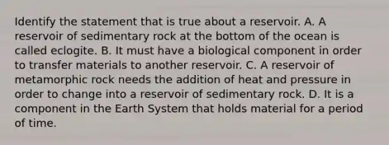 Identify the statement that is true about a reservoir. A. A reservoir of sedimentary rock at the bottom of the ocean is called eclogite. B. It must have a biological component in order to transfer materials to another reservoir. C. A reservoir of metamorphic rock needs the addition of heat and pressure in order to change into a reservoir of sedimentary rock. D. It is a component in the Earth System that holds material for a period of time.