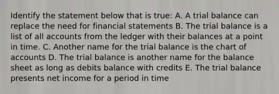 Identify the statement below that is true: A. A trial balance can replace the need for financial statements B. The trial balance is a list of all accounts from the ledger with their balances at a point in time. C. Another name for the trial balance is the chart of accounts D. The trial balance is another name for the balance sheet as long as debits balance with credits E. The trial balance presents net income for a period in time