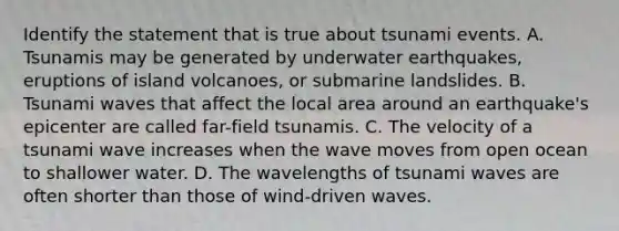 Identify the statement that is true about tsunami events. A. Tsunamis may be generated by underwater earthquakes, eruptions of island volcanoes, or submarine landslides. B. Tsunami waves that affect the local area around an earthquake's epicenter are called far-field tsunamis. C. The velocity of a tsunami wave increases when the wave moves from open ocean to shallower water. D. The wavelengths of tsunami waves are often shorter than those of wind-driven waves.